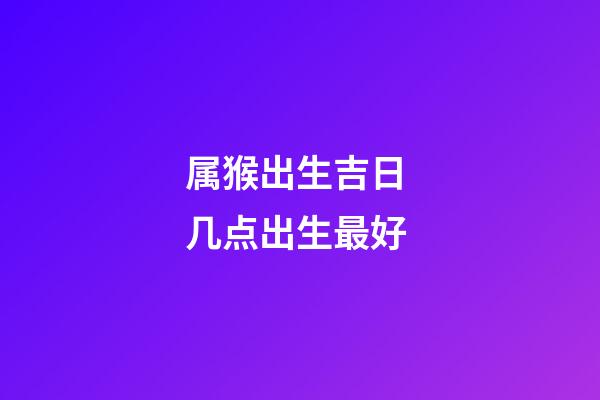 属猴出生吉日 几点出生最好